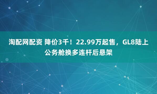 淘配网配资 降价3千！22.99万起售，GL8陆上公务舱换多连杆后悬架