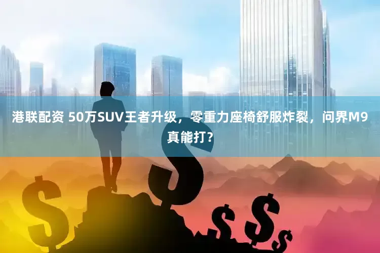 港联配资 50万SUV王者升级，零重力座椅舒服炸裂，问界M9真能打？