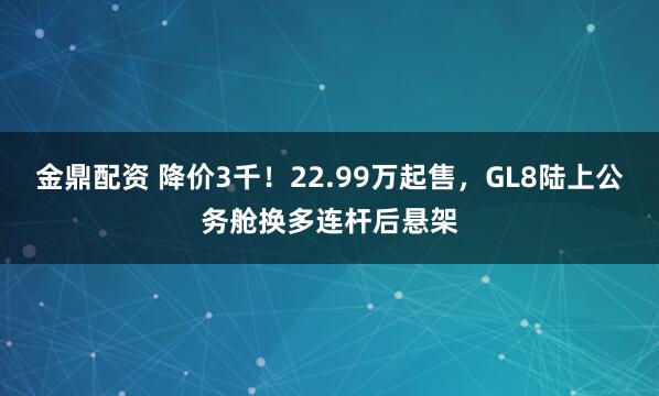 金鼎配资 降价3千！22.99万起售，GL8陆上公务舱换多连杆后悬架