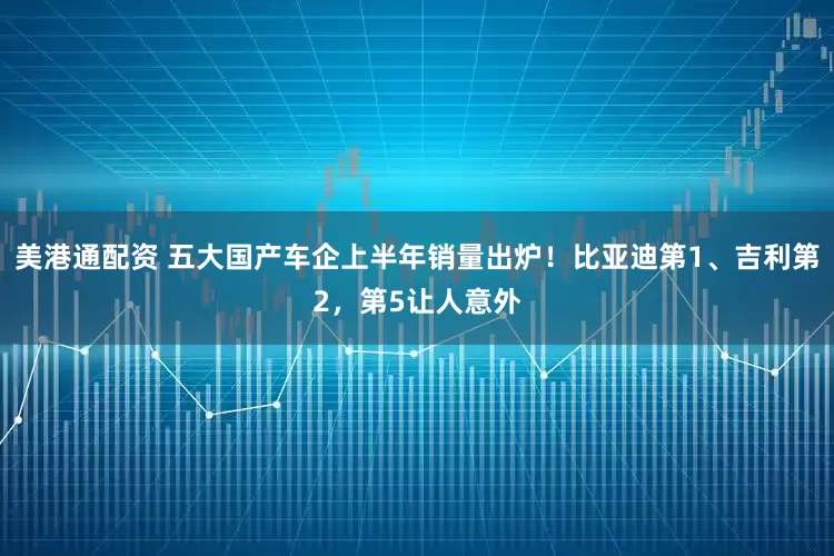 美港通配资 五大国产车企上半年销量出炉！比亚迪第1、吉利第2，第5让人意外