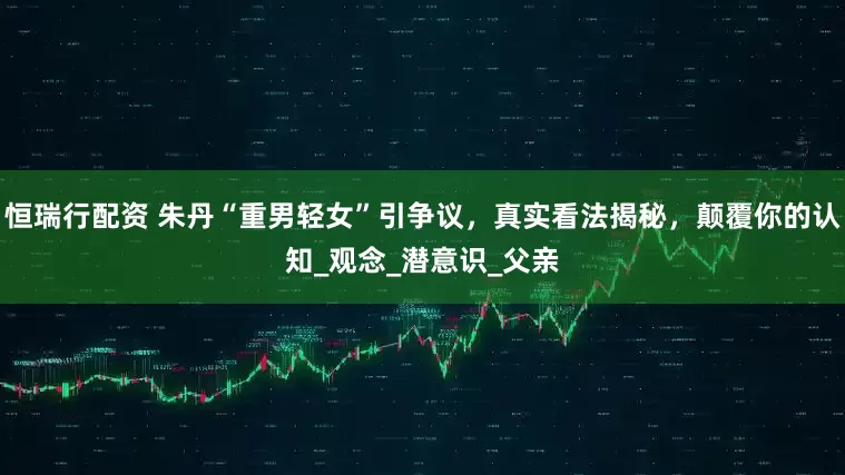 恒瑞行配资 朱丹“重男轻女”引争议，真实看法揭秘，颠覆你的认知_观念_潜意识_父亲