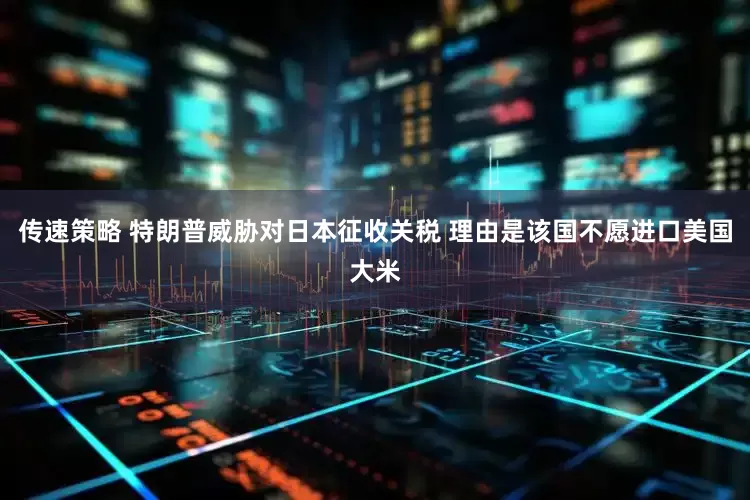 传速策略 特朗普威胁对日本征收关税 理由是该国不愿进口美国大米