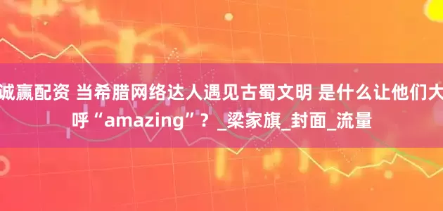 诚赢配资 当希腊网络达人遇见古蜀文明 是什么让他们大呼“amazing”？_梁家旗_封面_流量