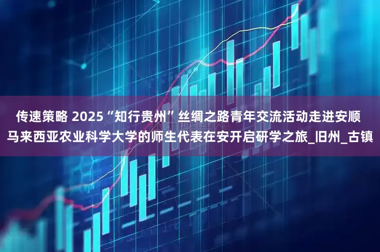 传速策略 2025“知行贵州”丝绸之路青年交流活动走进安顺 马来西亚农业科学大学的师生代表在安开启研学之旅_旧州_古镇