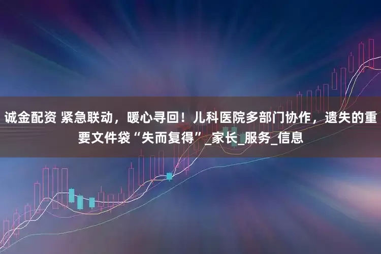 诚金配资 紧急联动，暖心寻回！儿科医院多部门协作，遗失的重要文件袋“失而复得”_家长_服务_信息