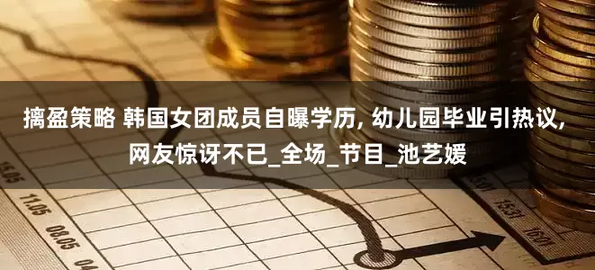 摛盈策略 韩国女团成员自曝学历, 幼儿园毕业引热议, 网友惊讶不已_全场_节目_池艺媛