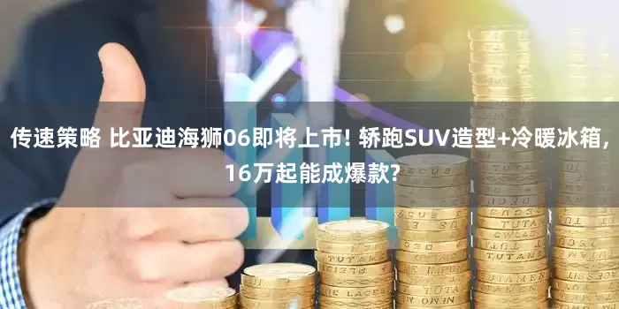 传速策略 比亚迪海狮06即将上市! 轿跑SUV造型+冷暖冰箱, 16万起能成爆款?