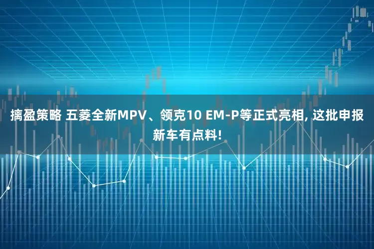摛盈策略 五菱全新MPV、领克10 EM-P等正式亮相, 这批申报新车有点料!