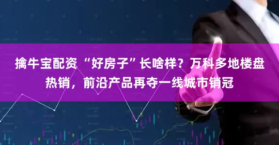 擒牛宝配资 “好房子”长啥样？万科多地楼盘热销，前沿产品再夺一线城市销冠