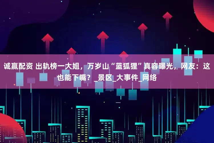 诚赢配资 出轨榜一大姐，万岁山“蓝狐狸”真容曝光，网友：这也能下嘴？_景区_大事件_网络