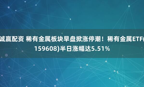 诚赢配资 稀有金属板块早盘掀涨停潮！稀有金属ETF(159608)半日涨幅达5.51%