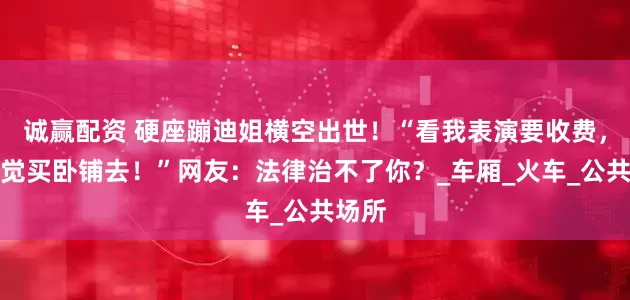 诚赢配资 硬座蹦迪姐横空出世！“看我表演要收费，想睡觉买卧铺去！”网友：法律治不了你？_车厢_火车_公共场所