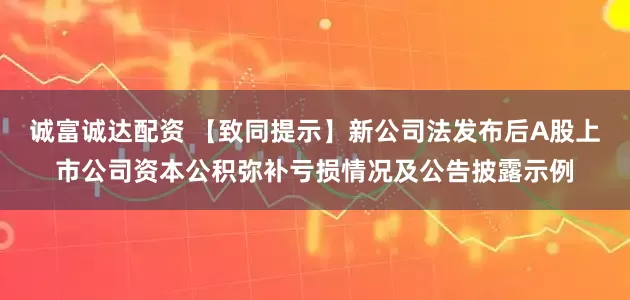 诚富诚达配资 【致同提示】新公司法发布后A股上市公司资本公积弥补亏损情况及公告披露示例