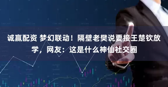 诚赢配资 梦幻联动！隔壁老樊说要接王楚钦放学，网友：这是什么神仙社交圈
