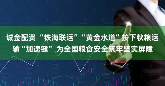 诚金配资 “铁海联运”“黄金水道”按下秋粮运输“加速键” 为全国粮食安全筑牢坚实屏障
