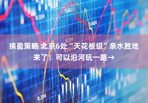 摛盈策略 北京6处“天花板级”亲水胜地来了！可以沿河玩一路→
